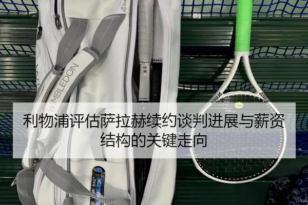 利物浦评估萨拉赫续约谈判进展与薪资结构的关键走向