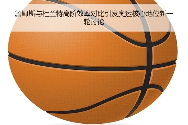 詹姆斯与杜兰特高阶效率对比引发奥运核心地位新一轮讨论